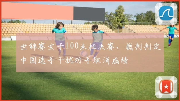 世锦赛女子100米栏决赛,裁判判定中国选手干扰对手取消成绩