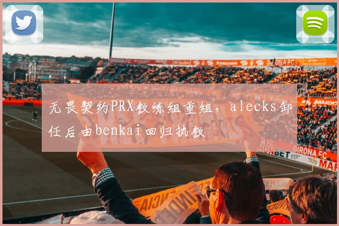 无畏契约PRX教练组重组，alecks卸任后由benkai回归执教