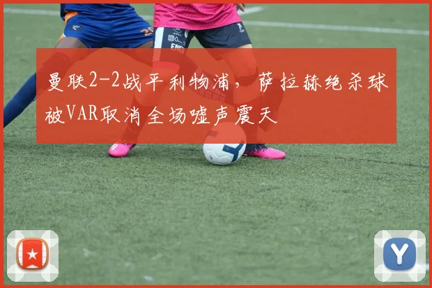 曼联2-2战平利物浦，萨拉赫绝杀球被VAR取消全场嘘声震天