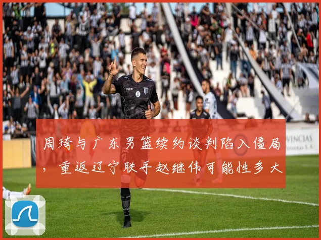 周琦与广东男篮续约谈判陷入僵局,重返辽宁联手赵继伟可能性多大?