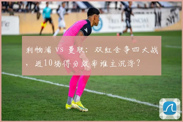 利物浦 vs 曼联:双红会争四大战,近10场得分效率谁主沉浮?