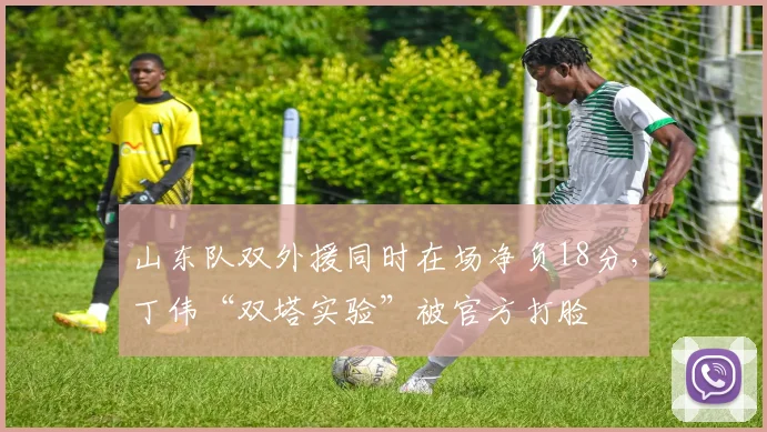 山东队双外援同时在场净负18分，丁伟“双塔实验”被官方打脸