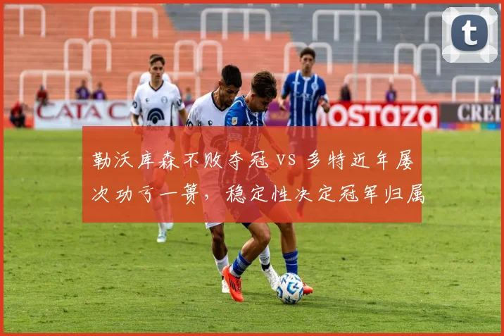 勒沃库森不败夺冠 vs 多特近年屡次功亏一篑，稳定性决定冠军归属