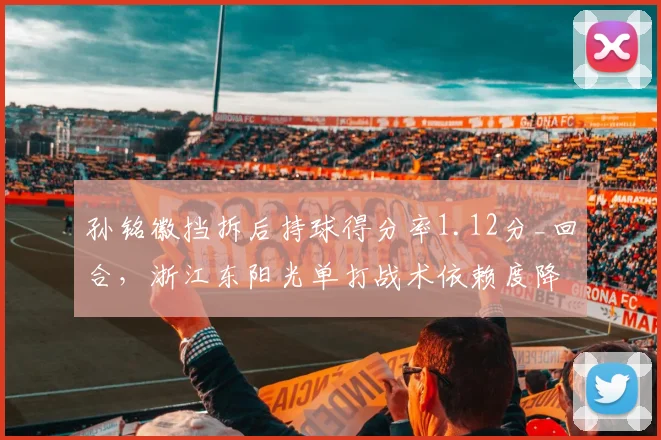 孙铭徽挡拆后持球得分率1.12分_回合，浙江东阳光单打战术依赖度降低