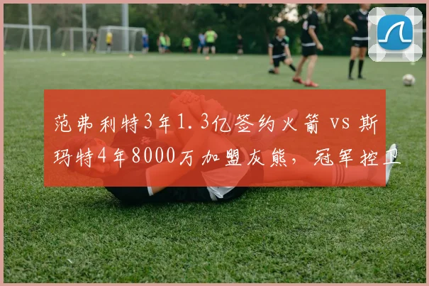 范弗利特3年1.3亿签约火箭 vs 斯玛特4年8000万加盟灰熊,冠军控卫市场价值差异